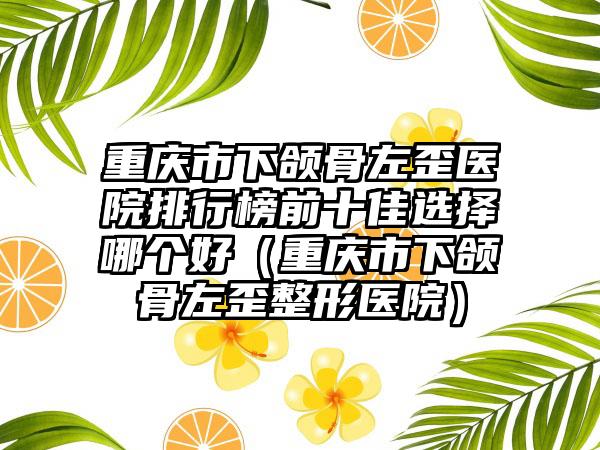 重庆市下颌骨左歪医院排行榜前十佳选择哪个好（重庆市下颌骨左歪整形医院）