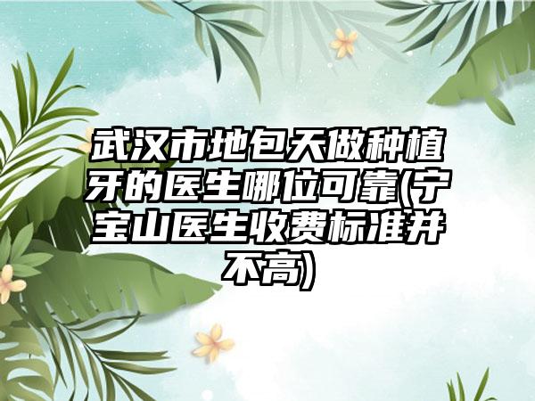武汉市地包天做种植牙的医生哪位可靠(宁宝山医生收费标准并不高)