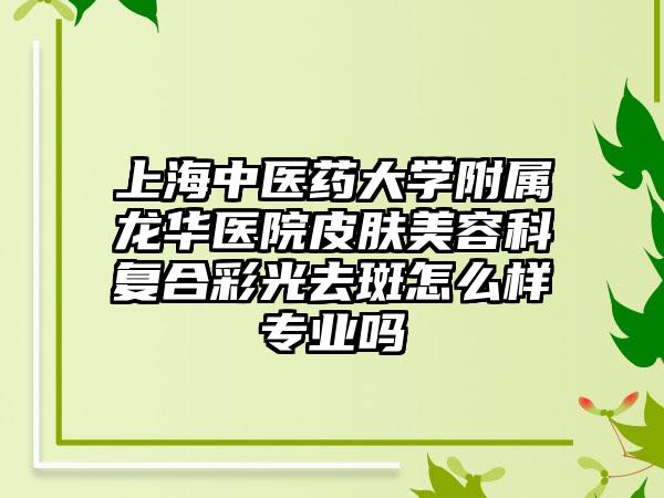 上海中医药大学附属龙华医院皮肤美容科复合彩光去斑怎么样专业吗