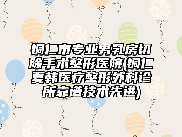 铜仁市专业男乳房切除手术整形医院(铜仁夏韩医疗整形外科诊所靠谱技术先进)