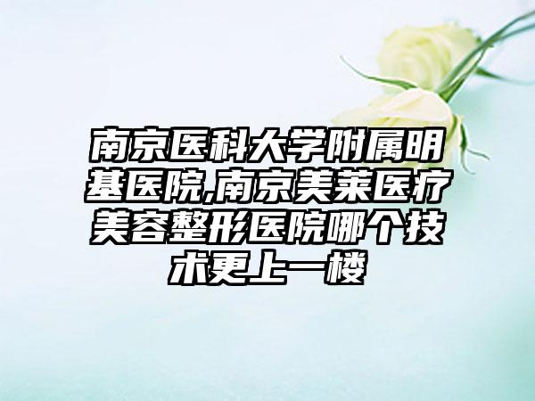 南京医科大学附属明基医院,南京美莱医疗美容整形医院哪个技术更上一楼