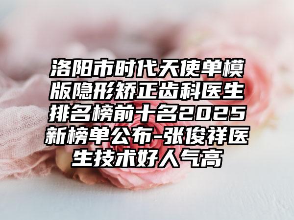 洛阳市时代天使单模版隐形矫正齿科医生排名榜前十名2025新榜单公布-张俊祥医生技术好人气高