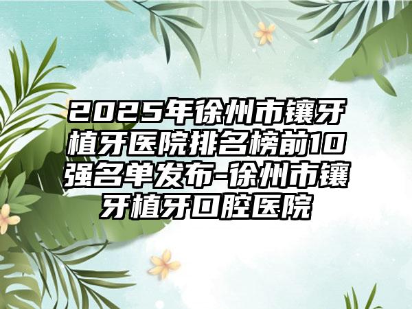 2025年徐州市镶牙植牙医院排名榜前10强名单发布-徐州市镶牙植牙口腔医院