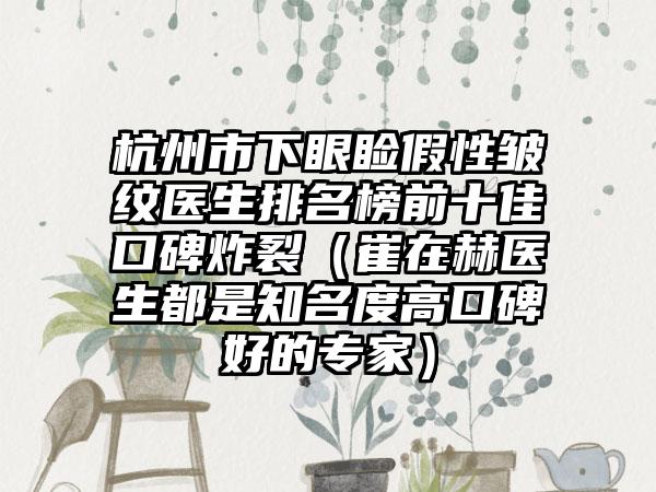 杭州市下眼睑假性皱纹医生排名榜前十佳口碑炸裂（崔在赫医生都是知名度高口碑好的专家）