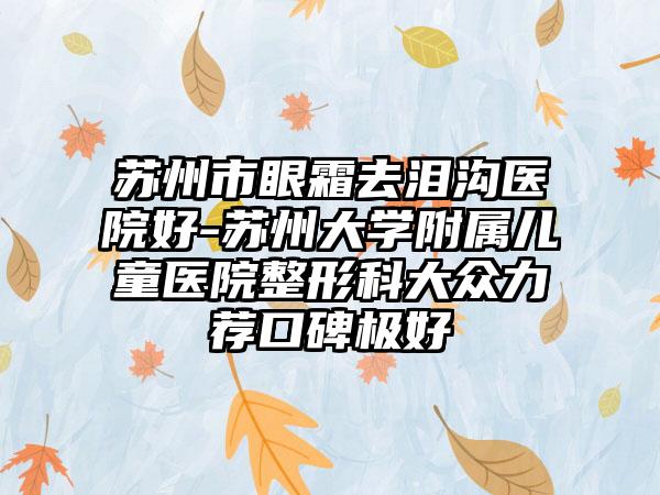 苏州市眼霜去泪沟医院好-苏州大学附属儿童医院整形科大众力荐口碑极好