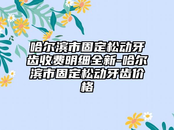 哈尔滨市固定松动牙齿收费明细全新-哈尔滨市固定松动牙齿价格