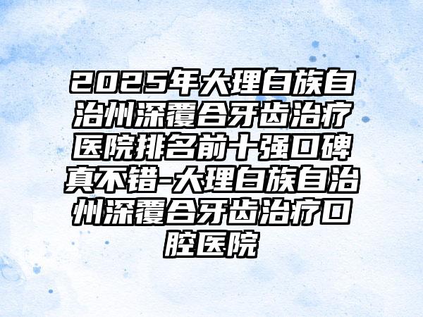 2025年大理白族自治州深覆合牙齿治疗医院排名前十强口碑真不错-大理白族自治州深覆合牙齿治疗口腔医院