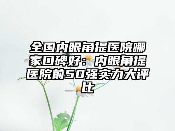 全国内眼角提医院哪家口碑好：内眼角提医院前50强实力大评比