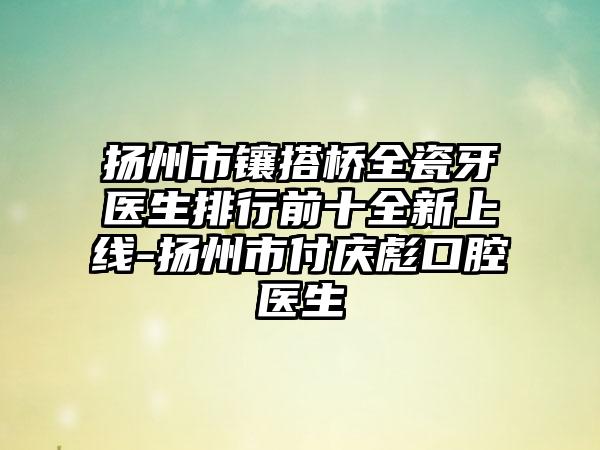 扬州市镶搭桥全瓷牙医生排行前十全新上线-扬州市付庆彪口腔医生