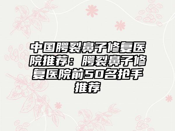 中国腭裂鼻子修复医院推荐：腭裂鼻子修复医院前50名抢手推荐