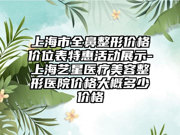 上海市全鼻整形价格价位表特惠活动展示-上海艺星医疗美容整形医院价格大概多少价格