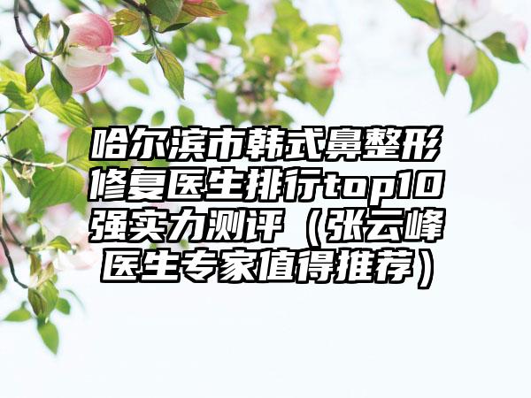 哈尔滨市韩式鼻整形修复医生排行top10强实力测评（张云峰医生专家值得推荐）