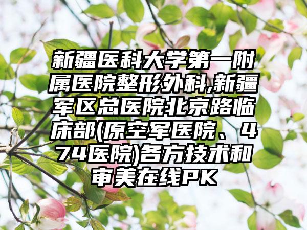 新疆医科大学第一附属医院整形外科,新疆军区总医院北京路临床部(原空军医院、474医院)各方技术和审美在线PK
