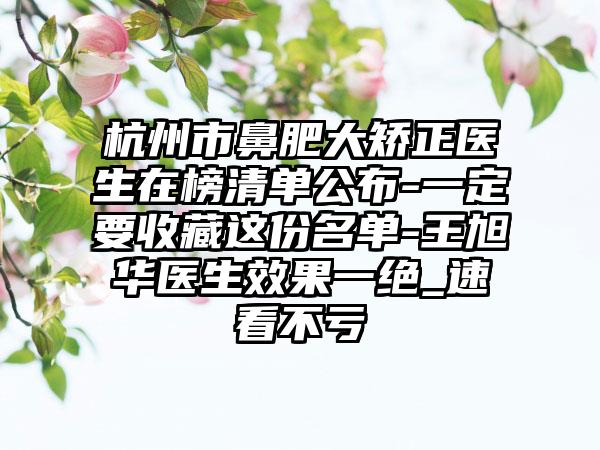 杭州市鼻肥大矫正医生在榜清单公布-一定要收藏这份名单-王旭华医生效果一绝_速看不亏