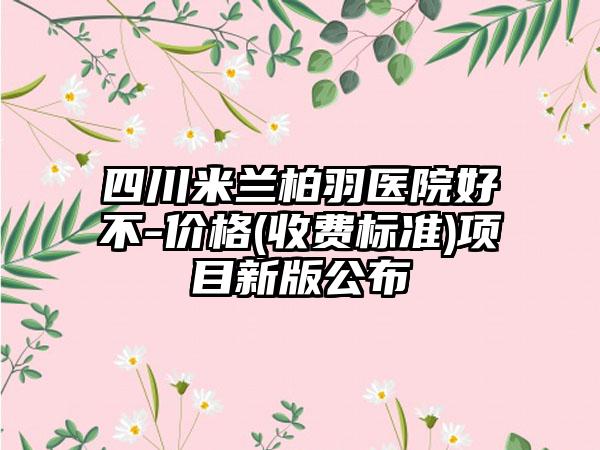 四川米兰柏羽医院好不-价格(收费标准)项目新版公布