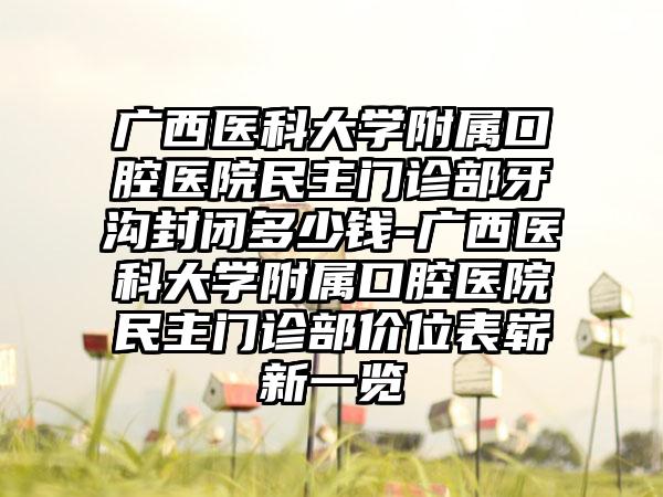 广西医科大学附属口腔医院民主门诊部牙沟封闭多少钱-广西医科大学附属口腔医院民主门诊部价位表崭新一览
