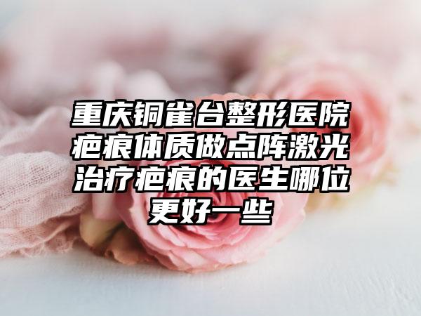 重庆铜雀台整形医院疤痕体质做点阵激光治疗疤痕的医生哪位更好一些