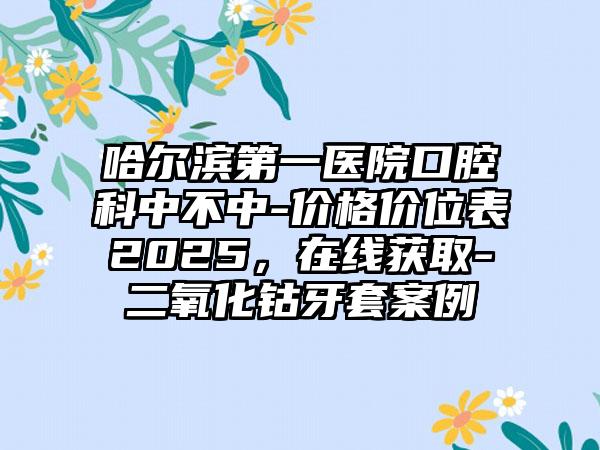 哈尔滨第一医院口腔科中不中-价格价位表2025，在线获取-二氧化钴牙套案例