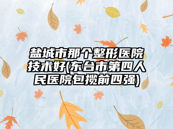 盐城市那个整形医院技术好(东台市第四人民医院包揽前四强)