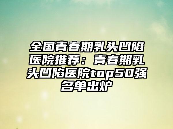 全国青春期乳头凹陷医院推荐：青春期乳头凹陷医院top50强名单出炉