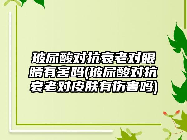 玻尿酸对抗衰老对眼睛有害吗(玻尿酸对抗衰老对皮肤有伤害吗)
