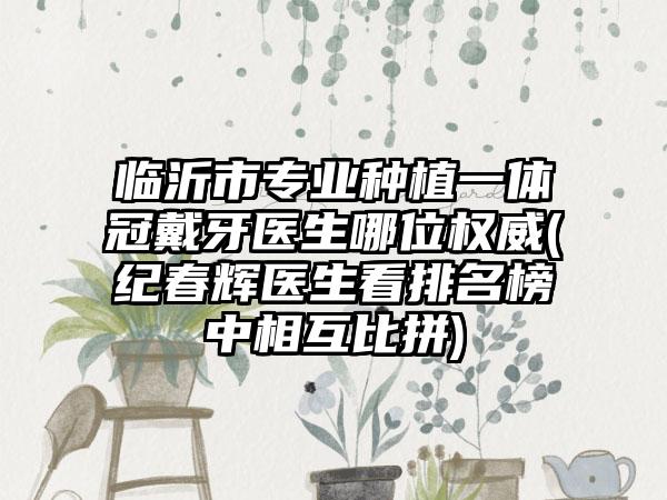 临沂市专业种植一体冠戴牙医生哪位权威(纪春辉医生看排名榜中相互比拼)