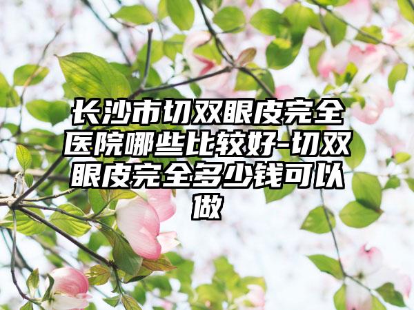 长沙市切双眼皮完全医院哪些比较好-切双眼皮完全多少钱可以做