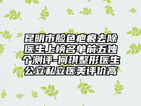 昆明市脸色疤痕去除医生上榜名单前五独个测评-何琪整形医生公立私立医美评价高