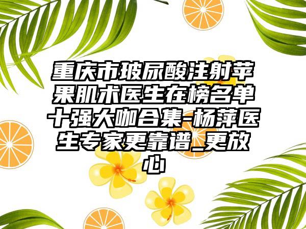 重庆市玻尿酸注射苹果肌术医生在榜名单十强大咖合集-杨萍医生专家更靠谱_更放心