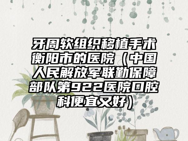 牙周软组织移植手术衡阳市的医院（中国人民解放军联勤保障部队第922医院口腔科便宜又好）
