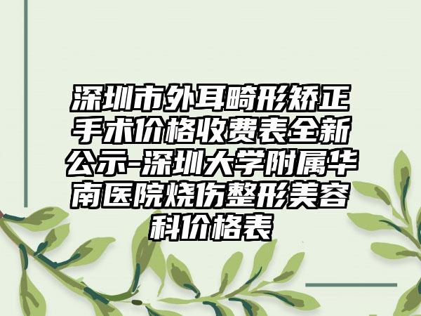 深圳市外耳畸形矫正手术价格收费表全新公示-深圳大学附属华南医院烧伤整形美容科价格表
