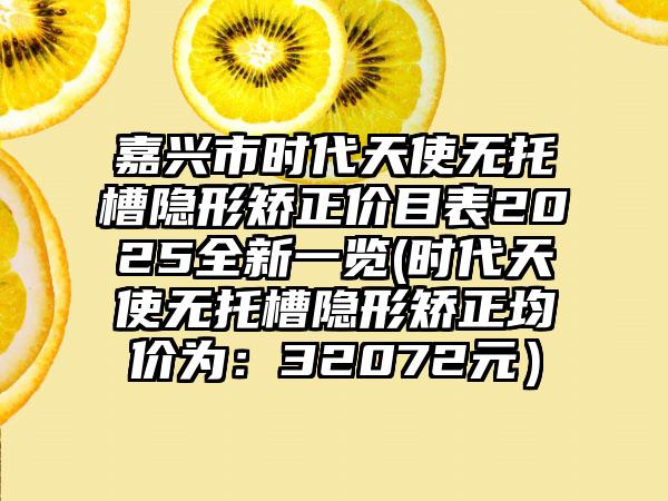 嘉兴市时代天使无托槽隐形矫正价目表2025全新一览(时代天使无托槽隐形矫正均价为：32072元）
