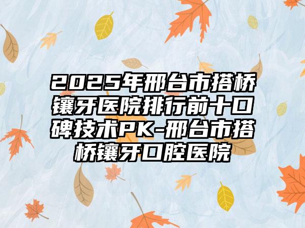 2025年邢台市搭桥镶牙医院排行前十口碑技术PK-邢台市搭桥镶牙口腔医院