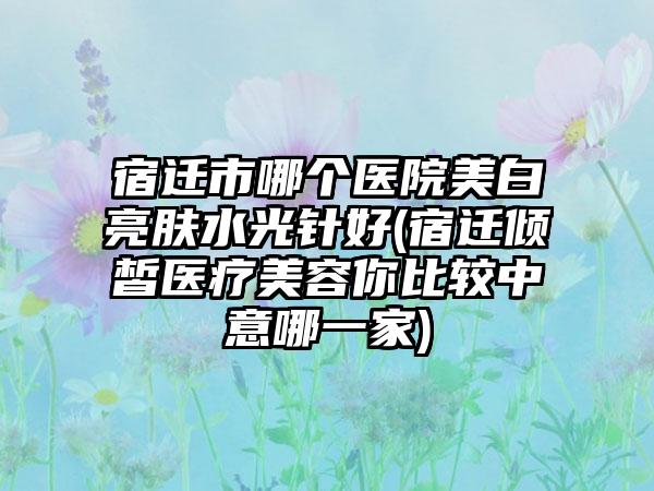 宿迁市哪个医院美白亮肤水光针好(宿迁倾皙医疗美容你比较中意哪一家)