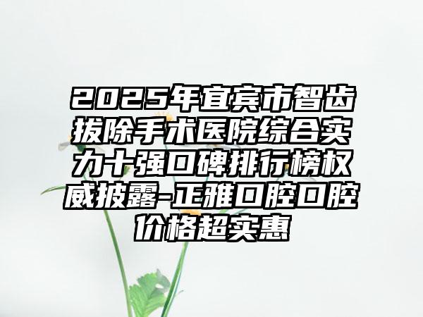 2025年宜宾市智齿拔除手术医院综合实力十强口碑排行榜权威披露-正雅口腔口腔价格超实惠