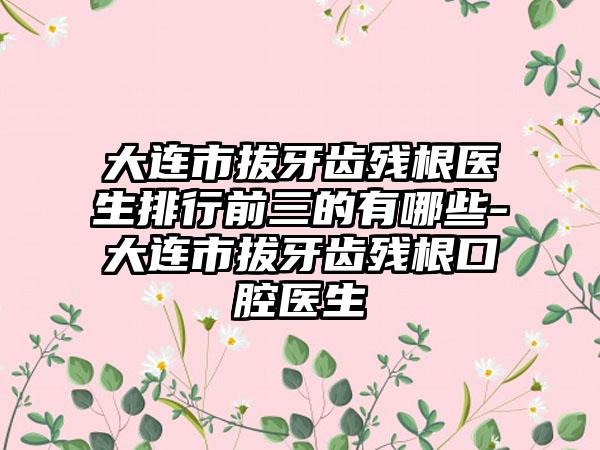 大连市拔牙齿残根医生排行前三的有哪些-大连市拔牙齿残根口腔医生