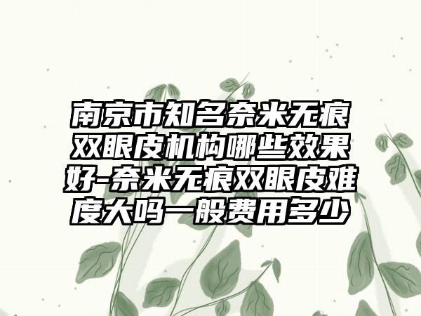 南京市知名奈米无痕双眼皮机构哪些效果好-奈米无痕双眼皮难度大吗一般费用多少
