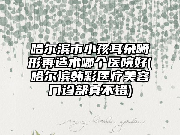 哈尔滨市小孩耳朵畸形再造术哪个医院好(哈尔滨韩彩医疗美容门诊部真不错)