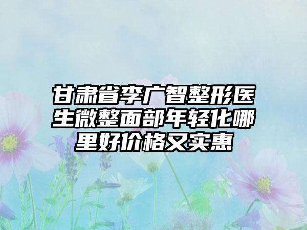 甘肃省李广智整形医生微整面部年轻化哪里好价格又实惠