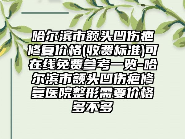 哈尔滨市额头凹伤疤修复价格(收费标准)可在线免费参考一览-哈尔滨市额头凹伤疤修复医院整形需要价格多不多