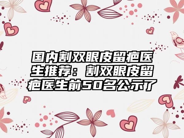 国内割双眼皮留疤医生推荐：割双眼皮留疤医生前50名公示了