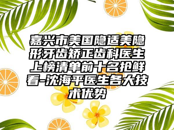 嘉兴市美国隐适美隐形牙齿矫正齿科医生上榜清单前十名抢鲜看-沈海平医生各大技术优势