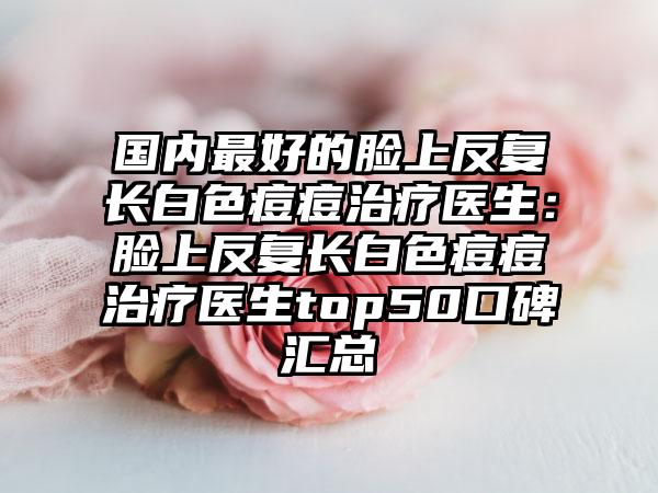 国内最好的脸上反复长白色痘痘治疗医生：脸上反复长白色痘痘治疗医生top50口碑汇总