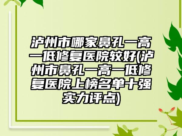 泸州市哪家鼻孔一高一低修复医院较好(泸州市鼻孔一高一低修复医院上榜名单十强实力评点)