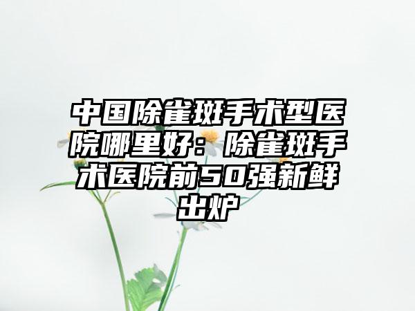 中国除雀斑手术型医院哪里好：除雀斑手术医院前50强新鲜出炉