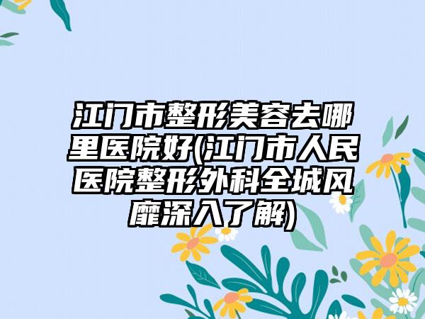 江门市整形美容去哪里医院好(江门市人民医院整形外科全城风靡深入了解)