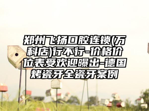 郑州飞扬口腔连锁(万科店)行不行-价格价位表受欢迎曝出-德国烤瓷牙全瓷牙案例