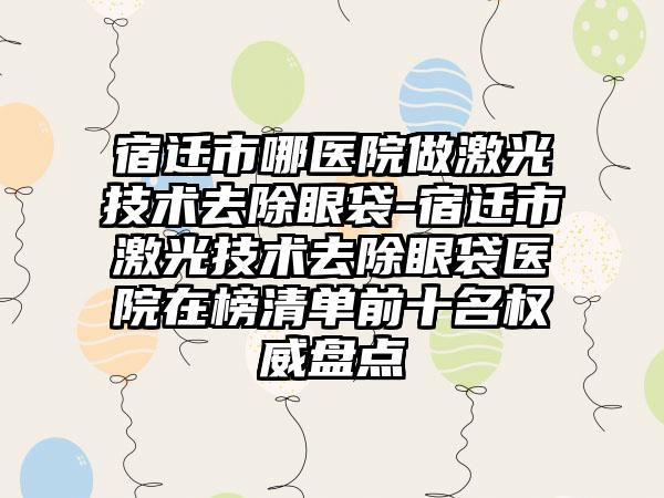 宿迁市哪医院做激光技术去除眼袋-宿迁市激光技术去除眼袋医院在榜清单前十名权威盘点