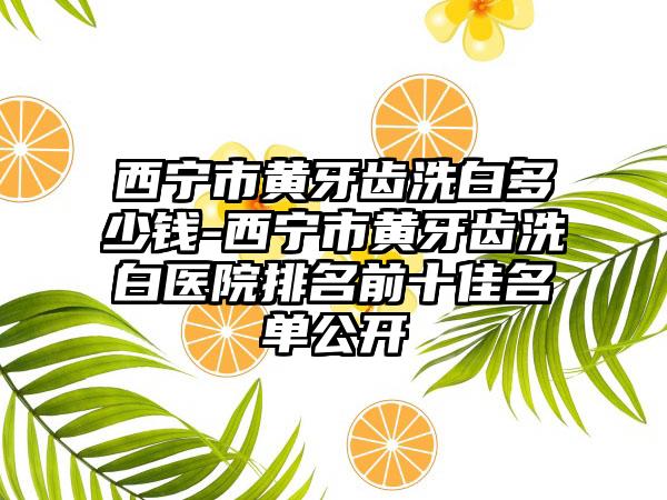 西宁市黄牙齿洗白多少钱-西宁市黄牙齿洗白医院排名前十佳名单公开
