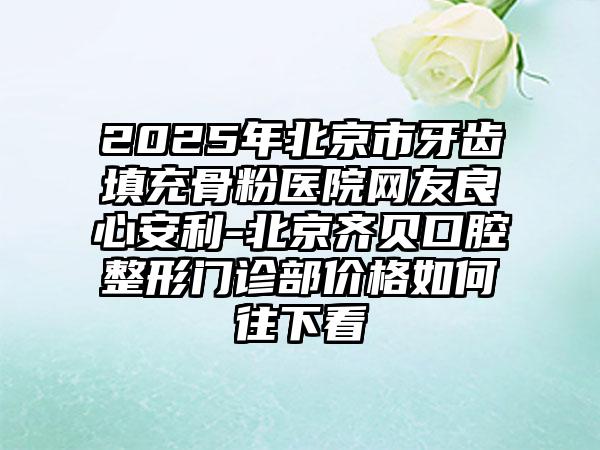2025年北京市牙齿填充骨粉医院网友良心安利-北京齐贝口腔整形门诊部价格如何往下看